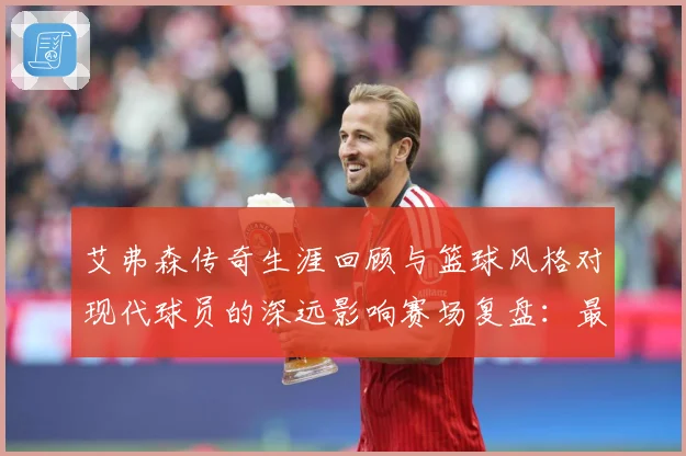 艾弗森传奇生涯回顾与篮球风格对现代球员的深远影响赛场复盘：最新赛事动态与深度分析