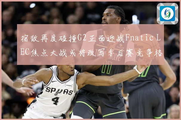 宿敌再度碰撞G2正面迎战Fnatic LEC焦点大战或将改写季后赛竞争格局：最新赛事动态与深度分析
