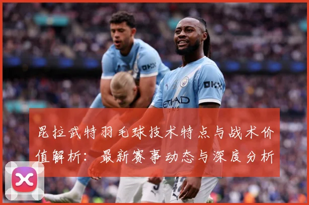 昆拉武特羽毛球技术特点与战术价值解析：最新赛事动态与深度分析