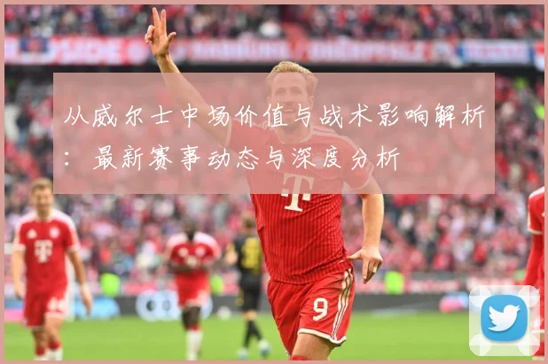 从威尔士中场价值与战术影响解析：最新赛事动态与深度分析