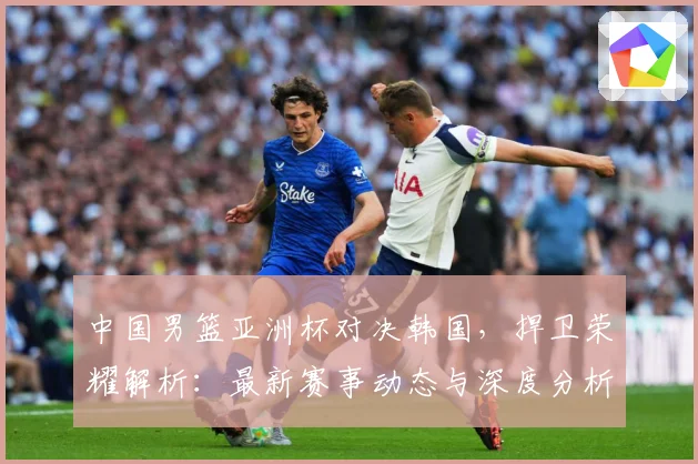 中国男篮亚洲杯对决韩国，捍卫荣耀解析：最新赛事动态与深度分析
