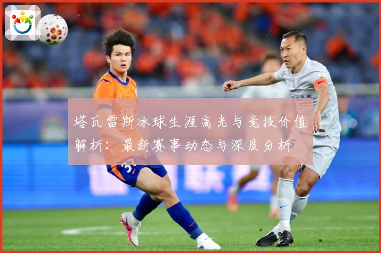 塔瓦雷斯冰球生涯高光与竞技价值解析：最新赛事动态与深度分析