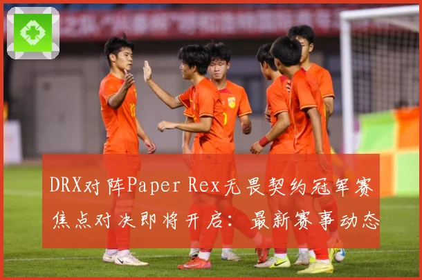DRX对阵Paper Rex无畏契约冠军赛焦点对决即将开启：最新赛事动态与深度分析