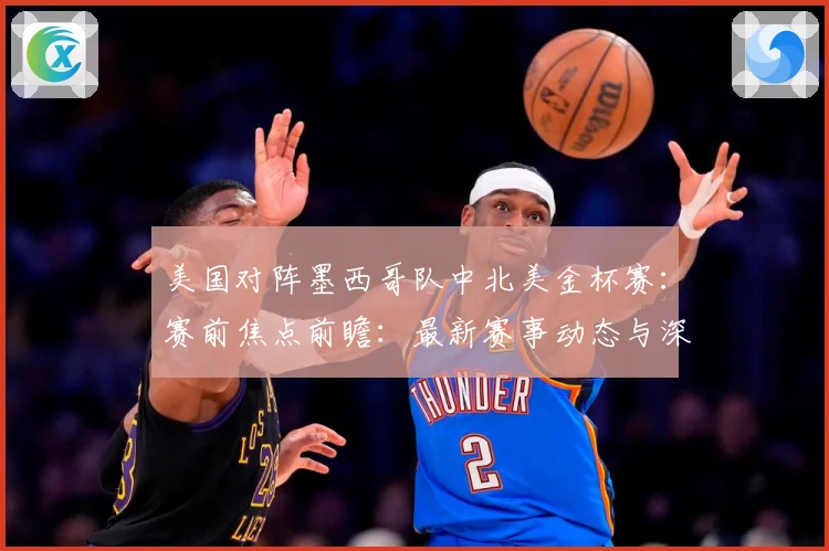 美国对阵墨西哥队中北美金杯赛：赛前焦点前瞻：最新赛事动态与深度分析