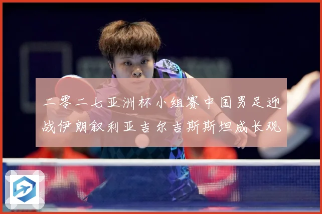 二零二七亚洲杯小组赛中国男足迎战伊朗叙利亚吉尔吉斯斯坦成长观察：最新赛事动态与深度分析