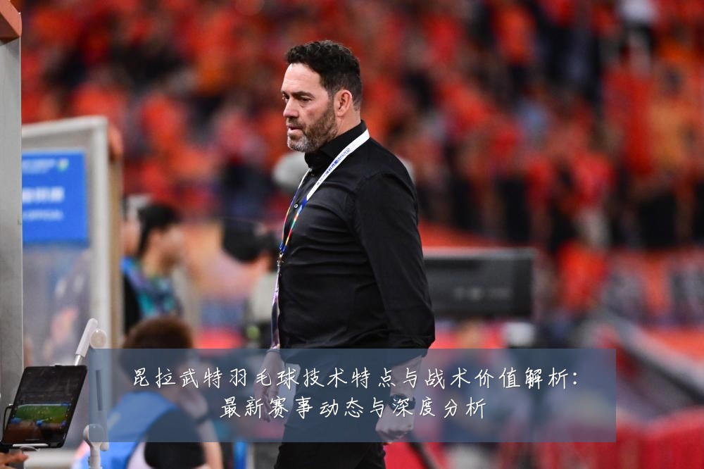 昆拉武特羽毛球技术特点与战术价值解析:最新赛事动态与深度分析