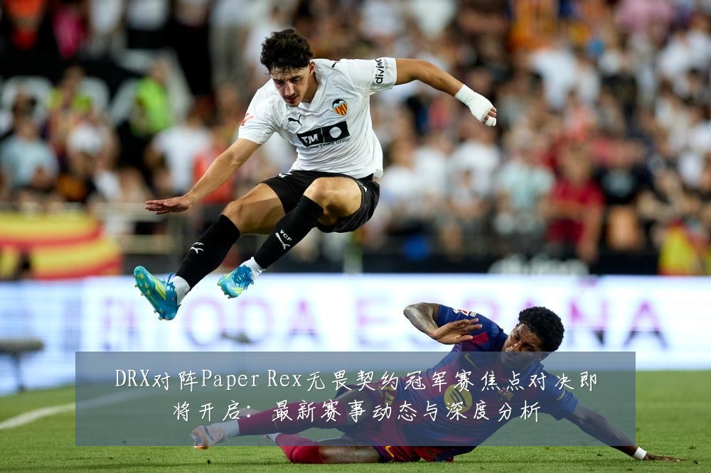 DRX对阵Paper Rex无畏契约冠军赛焦点对决即将开启:最新赛事动态与深度分析