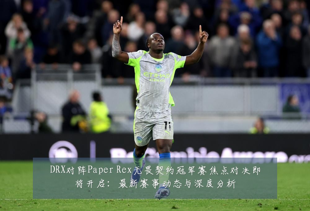 DRX对阵Paper Rex无畏契约冠军赛焦点对决即将开启:最新赛事动态与深度分析