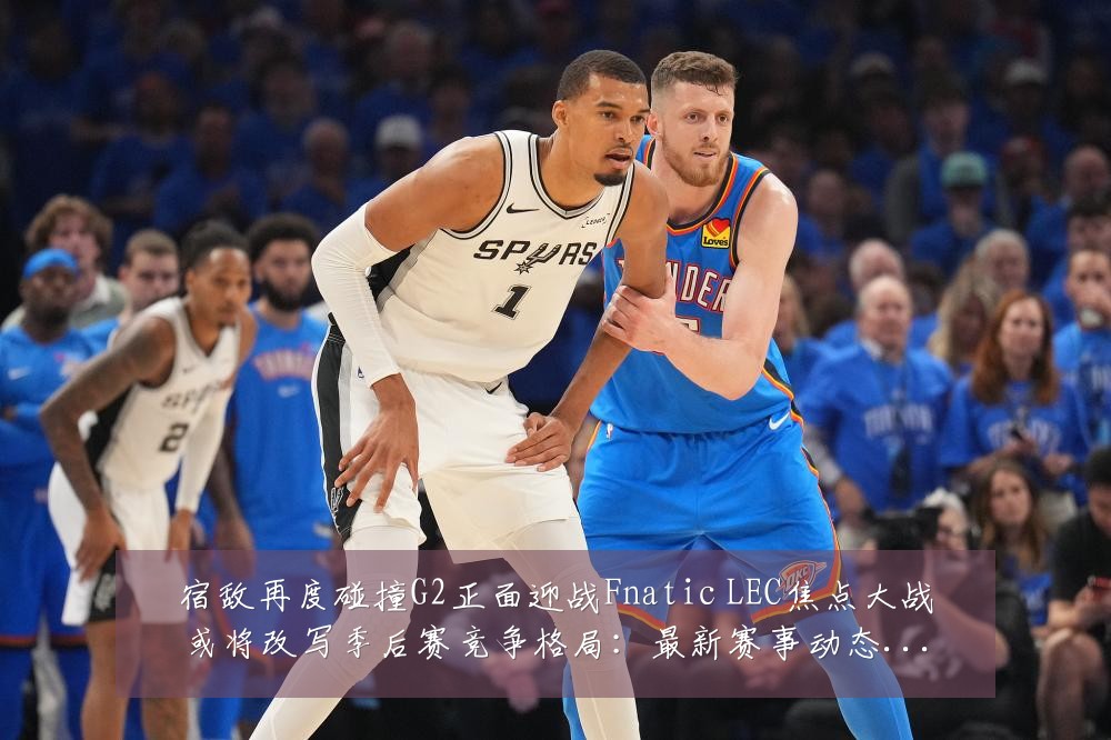 宿敌再度碰撞G2正面迎战Fnatic LEC焦点大战或将改写季后赛竞争格局:最新赛事动态与深度分析