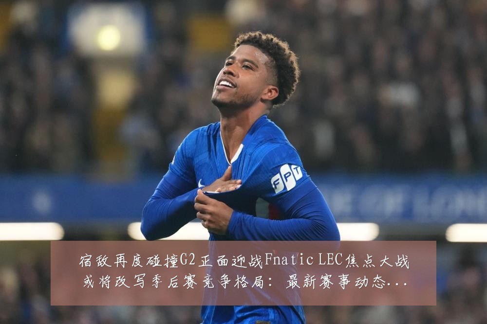 宿敌再度碰撞G2正面迎战Fnatic LEC焦点大战或将改写季后赛竞争格局:最新赛事动态与深度分析