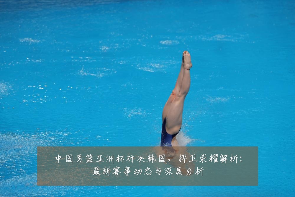 中国男篮亚洲杯对决韩国，捍卫荣耀解析：最新赛事动态与深度分析