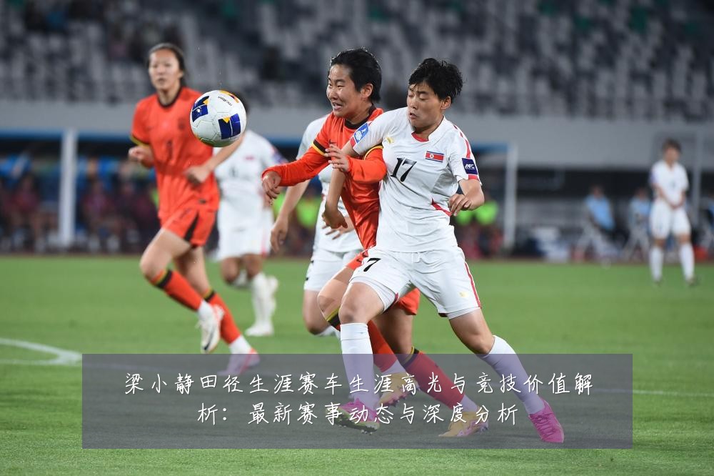 梁小静田径生涯赛车生涯高光与竞技价值解析:最新赛事动态与深度分析